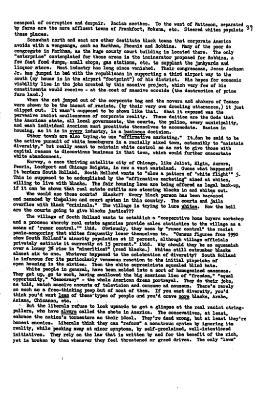 sod desatz. dacion aeethes, To the vest of Mattesen, sepated Yy farms axe the sore affluest towss of Frankfort, hokens, ote. Stesrsd whites populate 31  Soasubat north and sast axo other destitut Black touns that corgorate Anerlcs Fhoeaix ead Robbins. Many of the oot do 32 the huge county court butlding i located there. The only “entorpriss” contenplited for thase areas 1s tho incinorstor proposed for Aobbise, & £ow fast food dusps, sel) wiops, gaa otations, sto, fo supplant the Junkyards ead Lequer atore,  Wost, induatsy has long stace venished. Thelr congresaaas, Joase Jeckson ¥ith the repblicans in supporting 8 third atrport way o the south (=7 hous i in 30 atsort “footyeint®) of hia district, Mis hapos for sconsatc in created by {nia mssive project, vhich very for of his. ‘the.cont of maasive ococide (the dostruetion of prise ne  | ] i  ¥ero shoun 1o bo the bassat of racists, (by thel very o drocling uttarssces,) 1t st slipped out.” Tt vasn’t supposed o bo’shown 1ike that. ¥hat 1t sxposed vas the pervasive xiolat soullessnoss of corporate reality. Thase dettiss ace the Gods Dat e Ancrioan otate, a1l local governsents, the courts, the olice, every mmteimiliy, ot b odioatend Jomrion st rostitise Dmncivle © oo ell " inton 1  s sten.  bousing, as 3t i in gvesy intustcy,  But the 14berala refuss to look upards o got & gliapae at the real ractst string- shota in Anerica, ‘The consevatives, ot lesst, a8 thetr ideal, They’re dead wrong, Wi,  